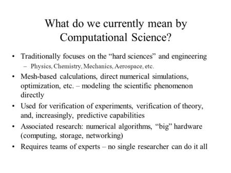 What do we currently mean by Computational Science? Traditionally focuses on the “hard sciences” and engineering –Physics, Chemistry, Mechanics, Aerospace,