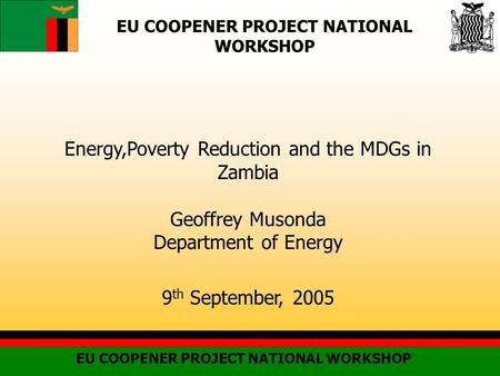 EU COOPENER PROJECT NATIONAL WORKSHOP Energy,Poverty Reduction and the MDGs in Zambia Geoffrey Musonda Department of Energy 9 th September, 2005.