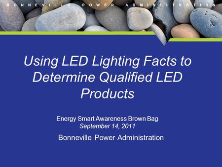 B O N N E V I L L E P O W E R A D M I N I S T R A T I O N Using LED Lighting Facts to Determine Qualified LED Products Energy Smart Awareness Brown Bag.