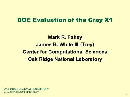 O AK R IDGE N ATIONAL L ABORATORY U. S. D EPARTMENT OF E NERGY 1 DOE Evaluation of the Cray X1 Mark R. Fahey James B. White III (Trey) Center for Computational.