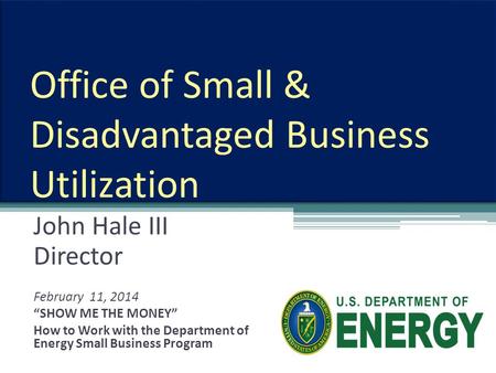 Office of Small & Disadvantaged Business Utilization John Hale III Director February 11, 2014 “SHOW ME THE MONEY” How to Work with the Department of Energy.