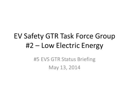 EV Safety GTR Task Force Group #2 – Low Electric Energy #5 EVS GTR Status Briefing May 13, 2014.