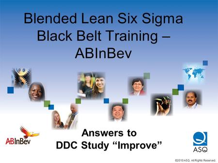 Blended Lean Six Sigma Black Belt Training – ABInBev ©2010 ASQ. All Rights Reserved. Answers to DDC Study “Improve”
