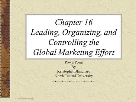© 2005 Prentice Hall16-1 Chapter 16 Leading, Organizing, and Controlling the Global Marketing Effort PowerPoint By Kristopher Blanchard North Central University.
