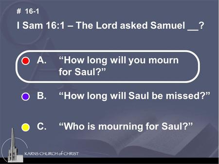 A. “How long will you mourn for Saul?” B. “How long will Saul be missed?” C. “Who is mourning for Saul?” I Sam 16:1 – The Lord asked Samuel __? # 16-1.