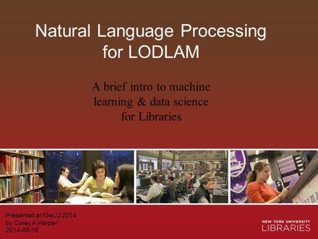 Natural Language Processing for LODLAM Presented at IGeLU 2014 by Corey A Harper 2014-09-16 A brief intro to machine learning & data science for Libraries.