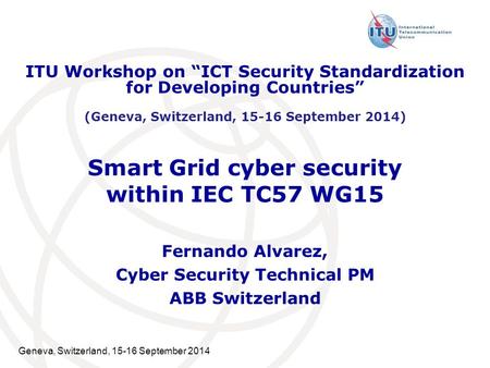 Geneva, Switzerland, 15-16 September 2014 Smart Grid cyber security within IEC TC57 WG15 Fernando Alvarez, Cyber Security Technical PM ABB Switzerland.