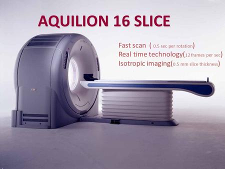 AQUILION 16 SLICE Fast scan ( 0.5 sec per rotation ) Real time technology( 12 frames per sec ) Isotropic imaging( 0.5 mm slice thickness )