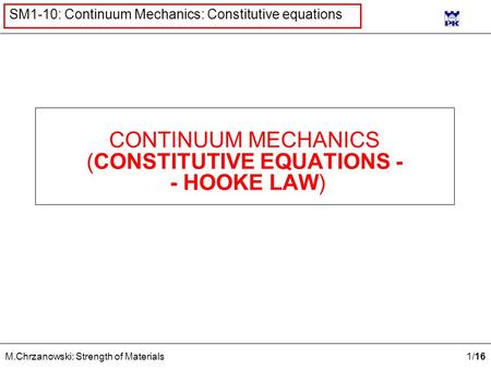1 /16 M.Chrzanowski: Strength of Materials SM1-10: Continuum Mechanics: Constitutive equations CONTINUUM MECHANICS (CONSTITUTIVE EQUATIONS - - HOOKE LAW)