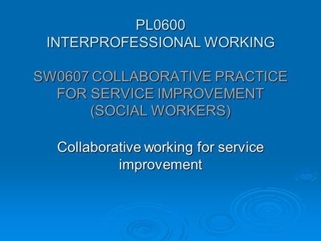 PL0600 INTERPROFESSIONAL WORKING SW0607 COLLABORATIVE PRACTICE FOR SERVICE IMPROVEMENT (SOCIAL WORKERS) Collaborative working for service improvement.