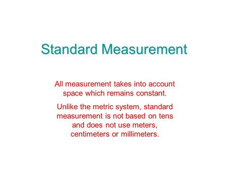 Standard Measurement All measurement takes into account space which remains constant. Unlike the metric system, standard measurement is not based on tens.