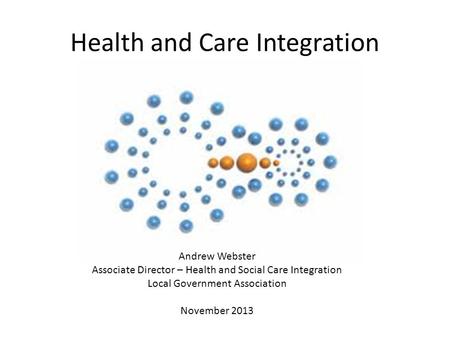 Health and Care Integration Andrew Webster Associate Director – Health and Social Care Integration Local Government Association November 2013.