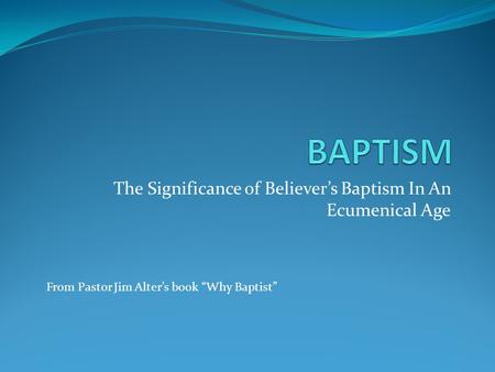 The Significance of Believer’s Baptism In An Ecumenical Age From Pastor Jim Alter’s book “Why Baptist”