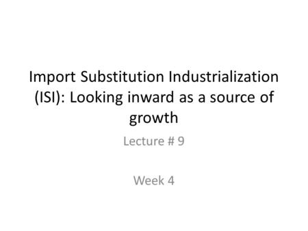 Import Substitution Industrialization (ISI): Looking inward as a source of growth Lecture # 9 Week 4.