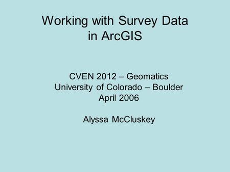 Working with Survey Data in ArcGIS CVEN 2012 – Geomatics University of Colorado – Boulder April 2006 Alyssa McCluskey.