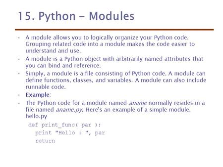 15. Python - Modules A module allows you to logically organize your Python code. Grouping related code into a module makes the code easier to understand.