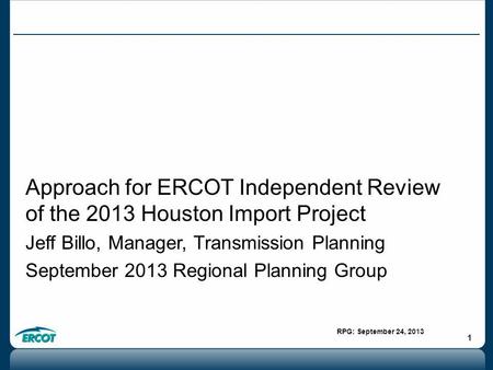 RPG: September 24, 2013 1 Approach for ERCOT Independent Review of the 2013 Houston Import Project Jeff Billo, Manager, Transmission Planning September.