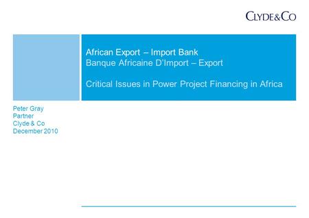 Peter Gray Partner Clyde & Co December 2010 Banque Africaine D’Import – Export Critical Issues in Power Project Financing in Africa African Export – Import.