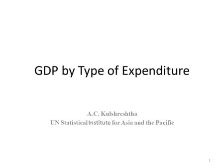 GDP by Type of Expenditure A.C. Kulshreshtha UN Statistical Institute for Asia and the Pacific 1.