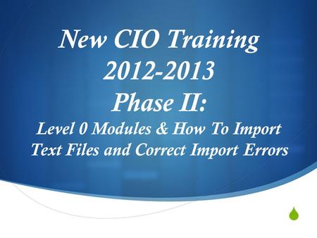  New CIO Training 2012-2013 Phase II: Level 0 Modules & How To Import Text Files and Correct Import Errors.