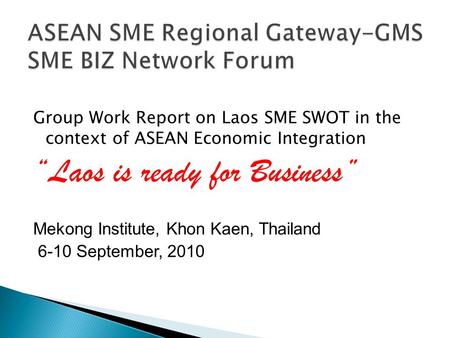 Group Work Report on Laos SME SWOT in the context of ASEAN Economic Integration “Laos is ready for Business” Mekong Institute, Khon Kaen, Thailand 6-10.