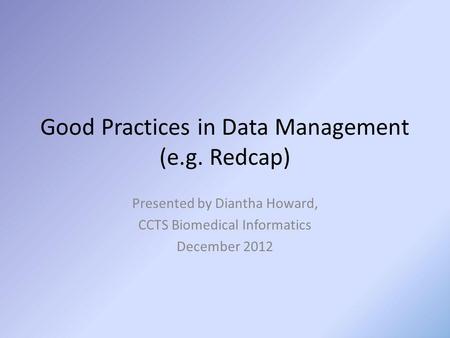 Good Practices in Data Management (e.g. Redcap) Presented by Diantha Howard, CCTS Biomedical Informatics December 2012.