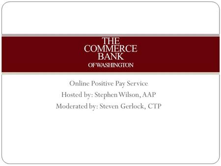 Online Positive Pay Service Hosted by: Stephen Wilson, AAP Moderated by: Steven Gerlock, CTP THE COMMERCE BANK OF WASHINGTON.