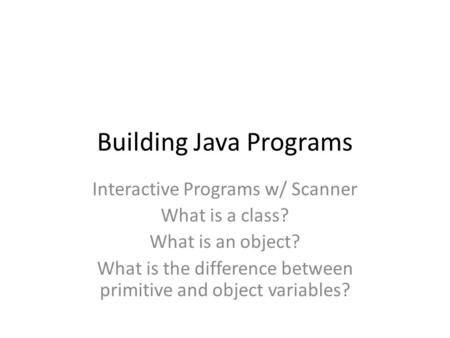 Building Java Programs Interactive Programs w/ Scanner What is a class? What is an object? What is the difference between primitive and object variables?
