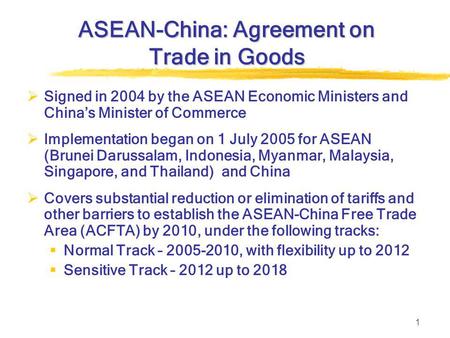 1 ASEAN-China: Agreement on Trade in Goods  Signed in 2004 by the ASEAN Economic Ministers and China’s Minister of Commerce  Implementation began on.