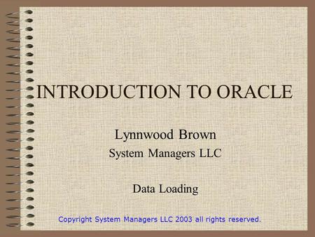 INTRODUCTION TO ORACLE Lynnwood Brown System Managers LLC Data Loading Copyright System Managers LLC 2003 all rights reserved.