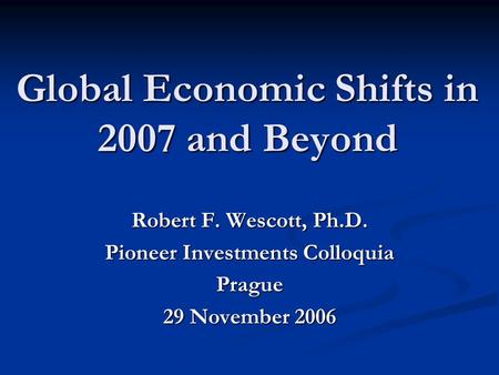 Global Economic Shifts in 2007 and Beyond Robert F. Wescott, Ph.D. Pioneer Investments Colloquia Prague 29 November 2006.