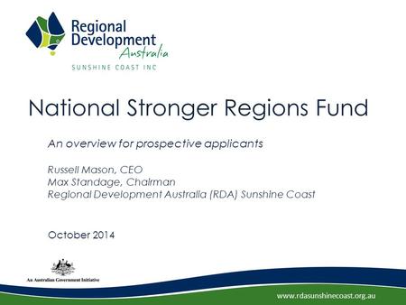 Www.rdasunshinecoast.org.au National Stronger Regions Fund An overview for prospective applicants Russell Mason, CEO Max Standage, Chairman Regional Development.