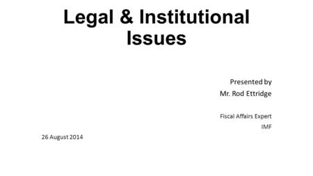 Legal & Institutional Issues Presented by Mr. Rod Ettridge Fiscal Affairs Expert IMF 26 August 2014.