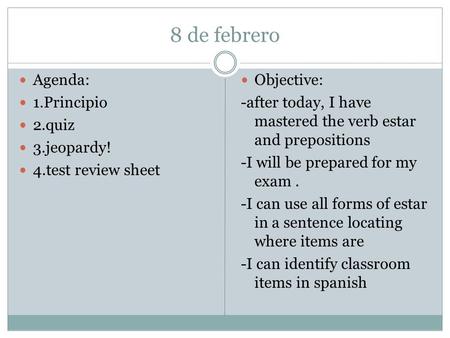 8 de febrero Agenda: 1.Principio 2.quiz 3.jeopardy! 4.test review sheet Objective: -after today, I have mastered the verb estar and prepositions -I will.