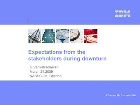© Copyright IBM Corporation 2008 Expectations from the stakeholders during downturn G Venkatraghavan March 24,2009 NASSCOM, Chennai.