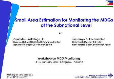 Workshop on MDG Monitoring CJA_JOE/14-16Jan2009 Republic of the Philippines NATIONAL STATISTICAL COORDINATION BOARD 1 Small Area Estimation for Monitoring.