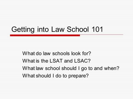 Getting into Law School 101 What do law schools look for? What is the LSAT and LSAC? What law school should I go to and when? What should I do to prepare?