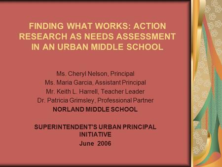 FINDING WHAT WORKS: ACTION RESEARCH AS NEEDS ASSESSMENT IN AN URBAN MIDDLE SCHOOL Ms. Cheryl Nelson, Principal Ms. Maria Garcia, Assistant Principal Mr.