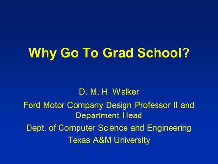 Why Go To Grad School? D. M. H. Walker Ford Motor Company Design Professor II and Department Head Dept. of Computer Science and Engineering Texas A&M University.