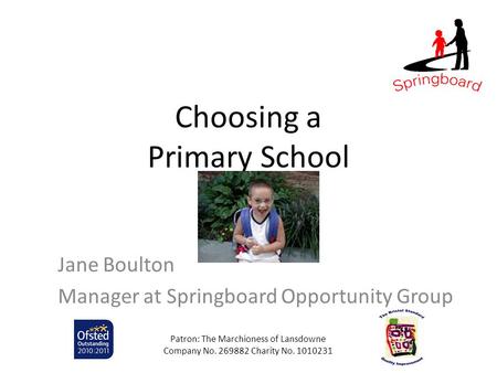 Choosing a Primary School Jane Boulton Manager at Springboard Opportunity Group Patron: The Marchioness of Lansdowne Company No. 269882 Charity No. 1010231.