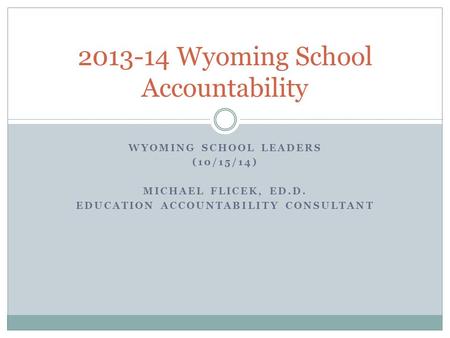 WYOMING SCHOOL LEADERS (10/15/14) MICHAEL FLICEK, ED.D. EDUCATION ACCOUNTABILITY CONSULTANT 2013-14 Wyoming School Accountability.