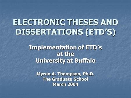 ELECTRONIC THESES AND DISSERTATIONS (ETD’S) Implementation of ETD’s at the University at Buffalo Myron A. Thompson, Ph.D. The Graduate School March 2004.