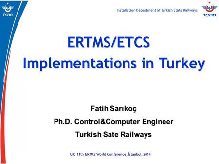 Installation Department of Turkish State Railways UIC 11th ERTMS World Conference, İstanbul, 2014 ERTMS/ETCS Implementations in Turkey Fatih Sarıkoç Ph.D.