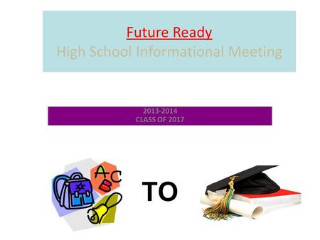 Future Ready High School Informational Meeting 2013-2014 CLASS OF 2017 TO.