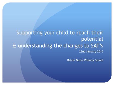 Supporting your child to reach their potential & understanding the changes to SAT’s 22nd January 2015 Kelvin Grove Primary School.