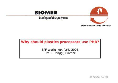 From the earth - into the earth Why should plastics processors use PHB? EPF Workshop, Paris 2006 Urs J. Hänggi, Biomer EPF Workshop, Paris 2006.