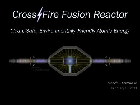 Cross Fire Fusion Reactor Moacir L. Ferreira Jr. February 19, 2013 pat. pend.: PCT/IB2013/050658 Clean, Safe, Environmentally Friendly Atomic Energy.