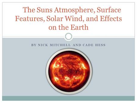 BY NICK MITCHELL AND CADE HESS The Suns Atmosphere, Surface Features, Solar Wind, and Effects on the Earth.