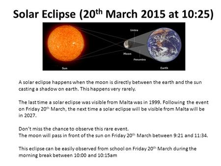 Solar Eclipse (20 th March 2015 at 10:25) A solar eclipse happens when the moon is directly between the earth and the sun casting a shadow on earth. This.
