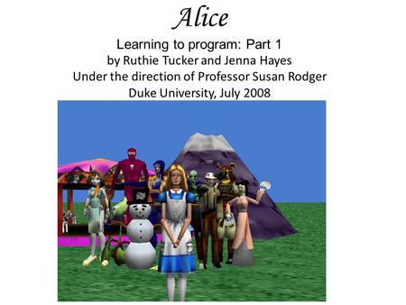 Alice Learning to program: Part 1 by Ruthie Tucker and Jenna Hayes Under the direction of Professor Susan Rodger Duke University, July 2008.